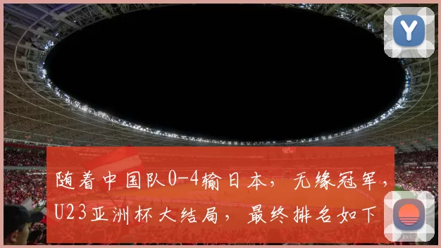 随着中国队0-4输日本，无缘冠军，U23亚洲杯大结局，最终排名如下