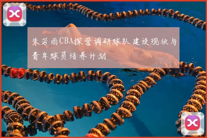 朱芳雨CBA探营调研球队建设现状与青年球员培养计划