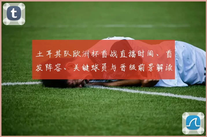 土耳其队欧洲杯首战直播时间、首发阵容、关键球员与晋级前景解读