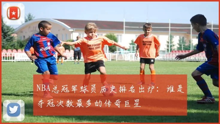 NBA总冠军球员历史排名出炉：谁是夺冠次数最多的传奇巨星