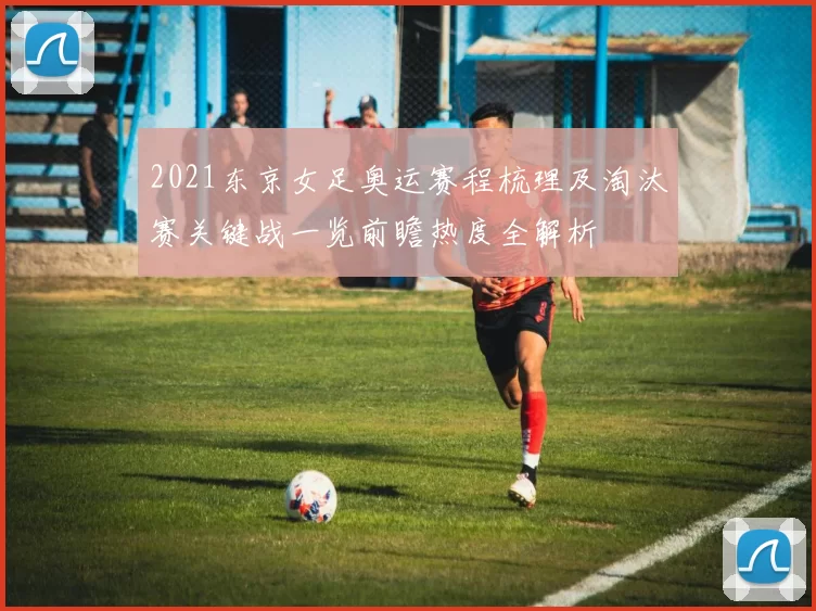 2021东京女足奥运赛程梳理及淘汰赛关键战一览前瞻热度全解析