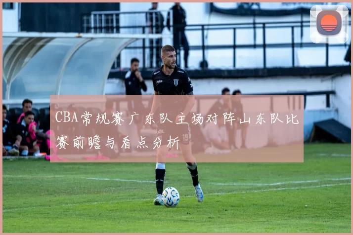 CBA常规赛广东队主场对阵山东队比赛前瞻与看点分析