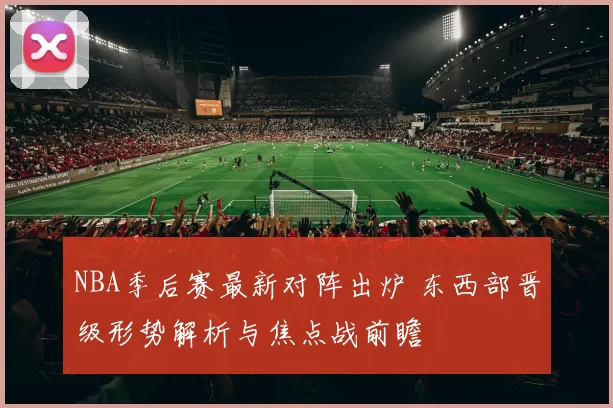 NBA季后赛最新对阵出炉 东西部晋级形势解析与焦点战前瞻