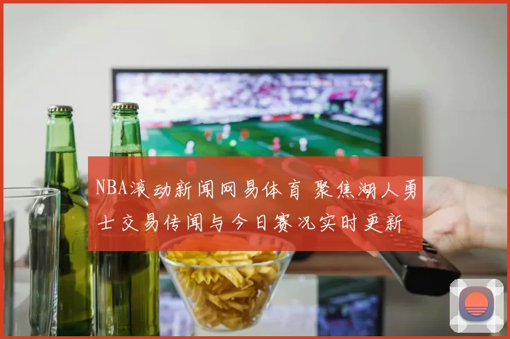 NBA滚动新闻网易体育 聚焦湖人勇士交易传闻与今日赛况实时更新