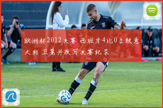 欧洲杯2012决赛 西班牙4比0击败意大利 卫冕并改写决赛纪录