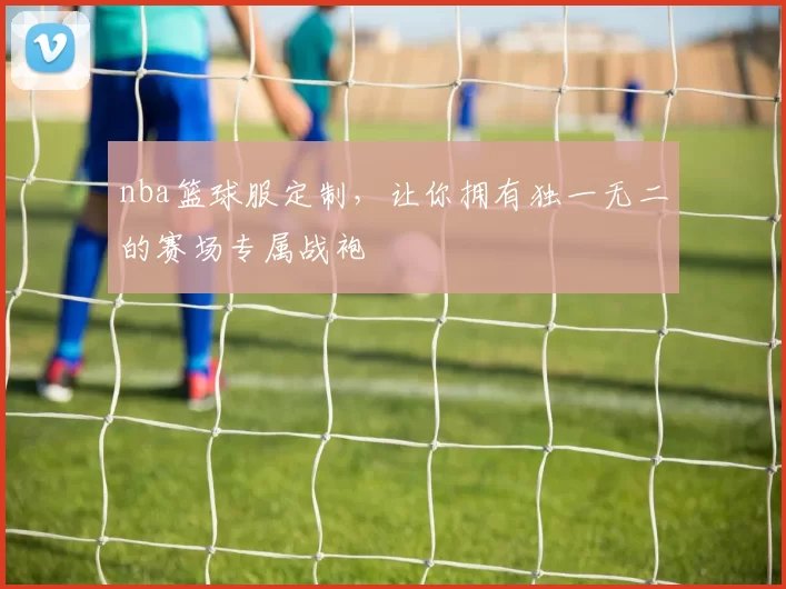 nba篮球服定制，让你拥有独一无二的赛场专属战袍