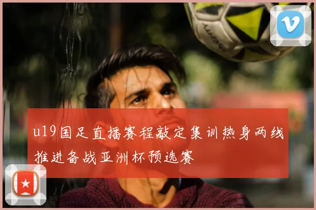 u19国足直播赛程敲定集训热身两线推进备战亚洲杯预选赛