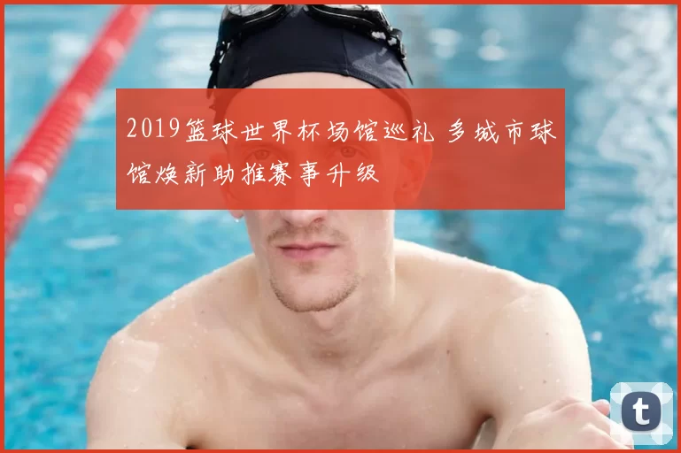 2019篮球世界杯场馆巡礼 多城市球馆焕新助推赛事升级