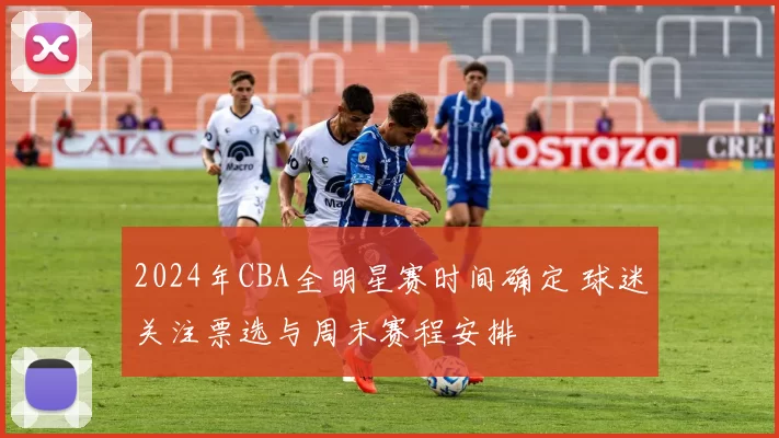 2024年CBA全明星赛时间确定 球迷关注票选与周末赛程安排