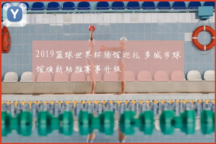 2019篮球世界杯场馆巡礼 多城市球馆焕新助推赛事升级