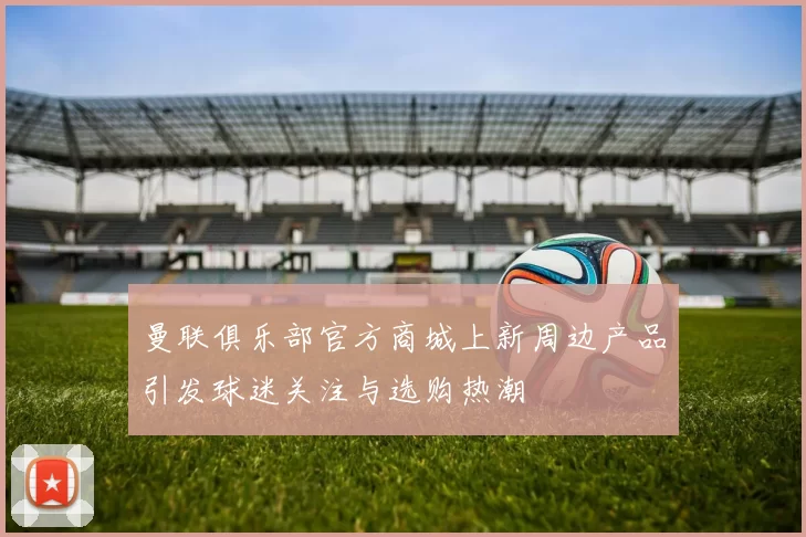 曼联俱乐部官方商城上新周边产品引发球迷关注与选购热潮