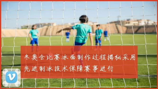 冬奥会比赛冰面制作过程揭秘采用先进制冰技术保障赛事进行