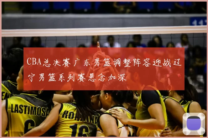 CBA总决赛广东男篮调整阵容迎战辽宁男篮系列赛悬念加深