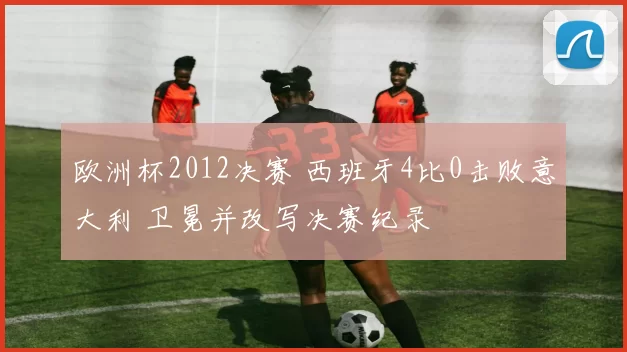 欧洲杯2012决赛 西班牙4比0击败意大利 卫冕并改写决赛纪录