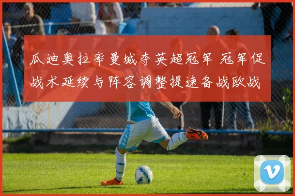 瓜迪奥拉率曼城夺英超冠军 冠军促战术延续与阵容调整提速备战欧战