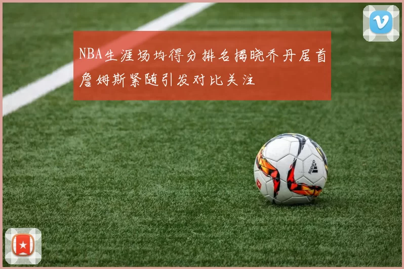 NBA生涯场均得分排名揭晓乔丹居首詹姆斯紧随引发对比关注