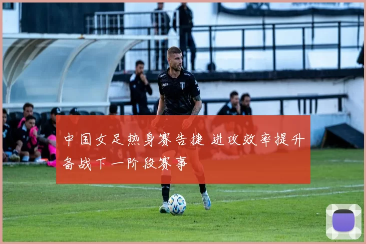 中国女足热身赛告捷 进攻效率提升备战下一阶段赛事