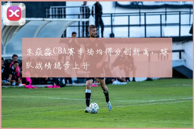 朱焱淼CBA赛季场均得分创新高，球队战绩稳步上升