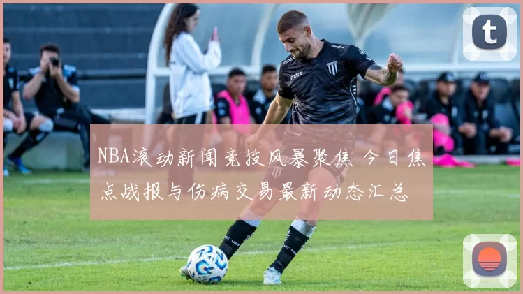 NBA滚动新闻竞技风暴聚焦 今日焦点战报与伤病交易最新动态汇总