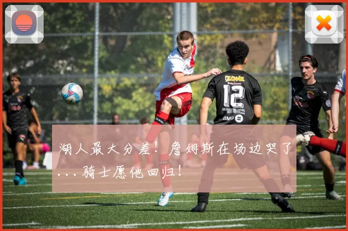 湖人最大分差！詹姆斯在场边哭了...骑士愿他回归！