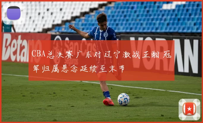 CBA总决赛广东对辽宁激战正酣 冠军归属悬念延续至末节