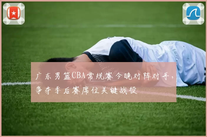 广东男篮CBA常规赛今晚对阵对手，争夺季后赛席位关键战役