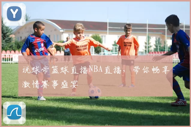 说球帝篮球直播NBA直播，带你畅享激情赛事盛宴
