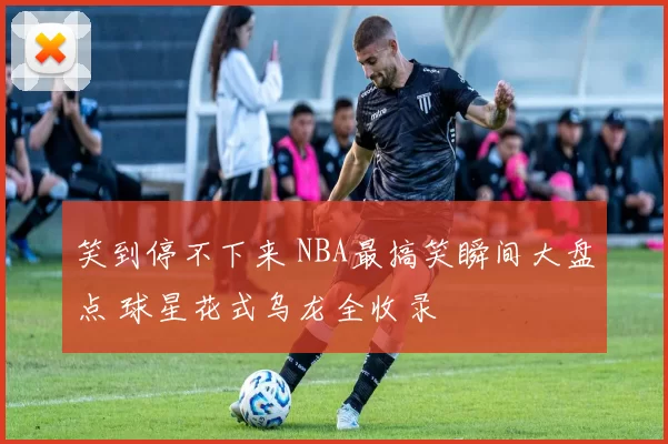 笑到停不下来 NBA最搞笑瞬间大盘点 球星花式乌龙全收录