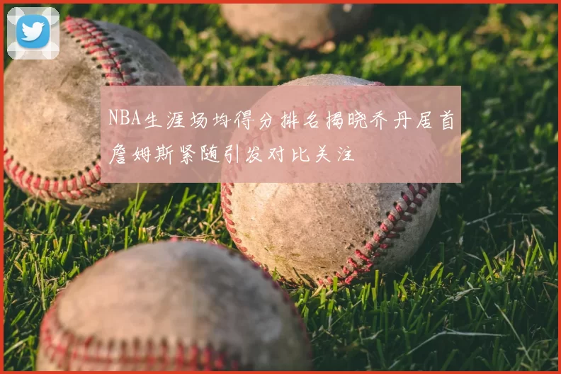 NBA生涯场均得分排名揭晓乔丹居首詹姆斯紧随引发对比关注