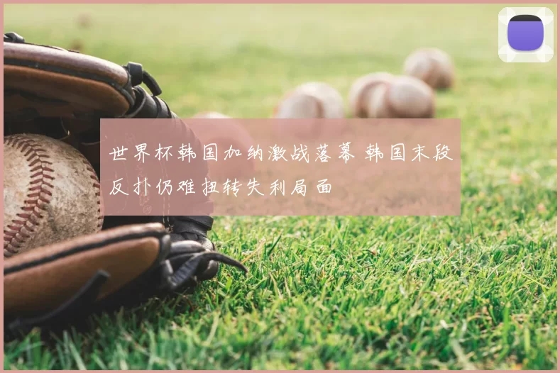 世界杯韩国加纳激战落幕 韩国末段反扑仍难扭转失利局面