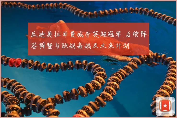 瓜迪奥拉率曼城夺英超冠军 后续阵容调整与欧战备战及未来计划