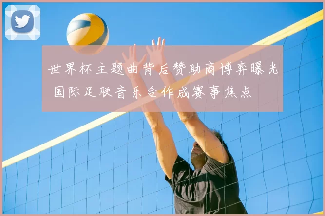 世界杯主题曲背后赞助商博弈曝光 国际足联音乐合作成赛事焦点