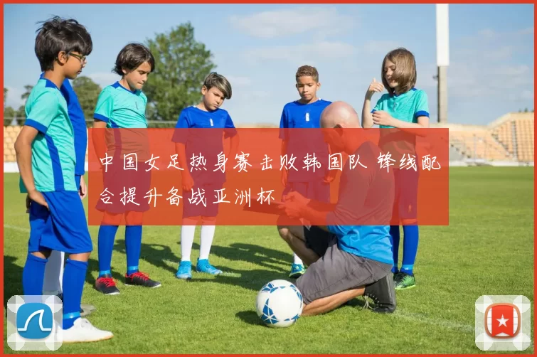 中国女足热身赛击败韩国队 锋线配合提升备战亚洲杯