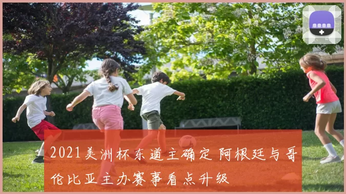 2021美洲杯东道主确定 阿根廷与哥伦比亚主办赛事看点升级