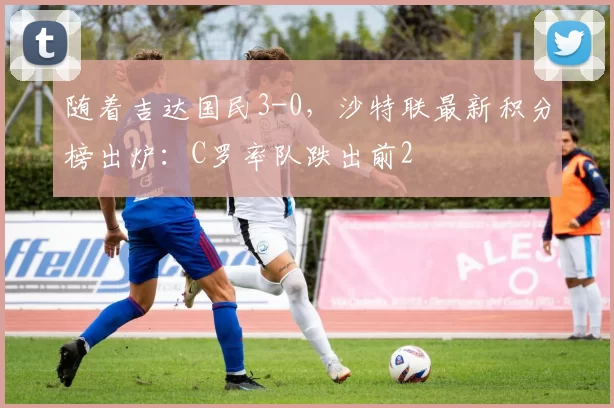 随着吉达国民3-0，沙特联最新积分榜出炉：C罗率队跌出前2