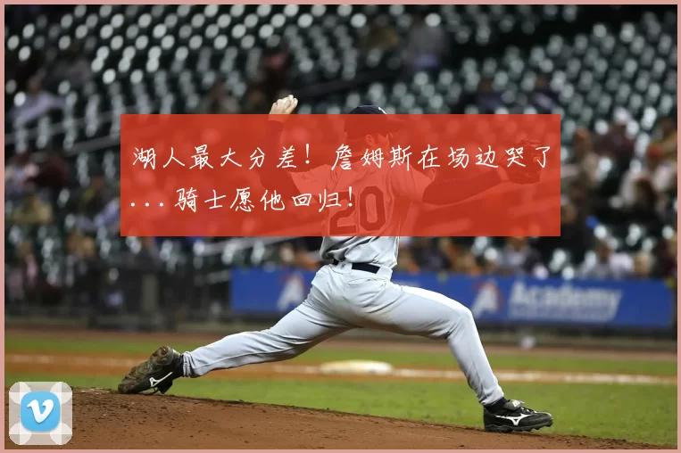 湖人最大分差！詹姆斯在场边哭了...骑士愿他回归！