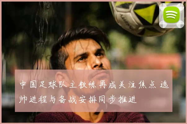中国足球队主教练再成关注焦点 选帅进程与备战安排同步推进