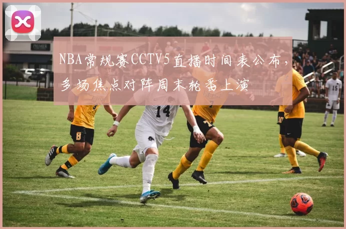 NBA常规赛CCTV5直播时间表公布，多场焦点对阵周末轮番上演
