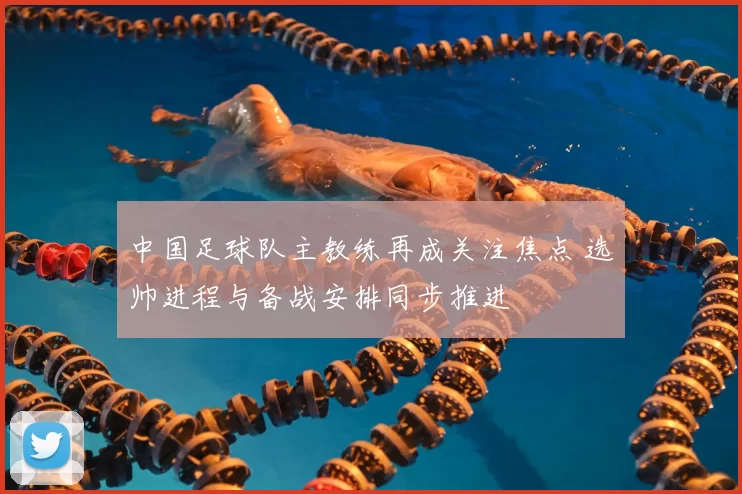 中国足球队主教练再成关注焦点 选帅进程与备战安排同步推进