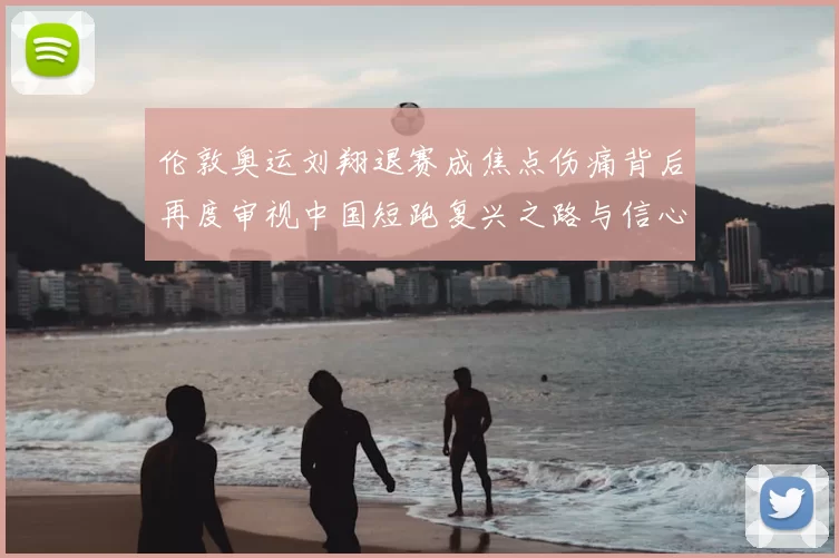 伦敦奥运刘翔退赛成焦点伤痛背后再度审视中国短跑复兴之路与信心