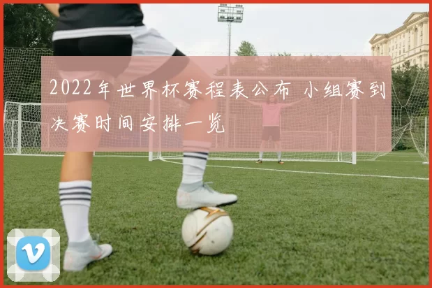 2022年世界杯赛程表公布 小组赛到决赛时间安排一览