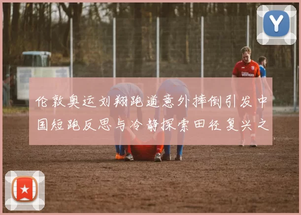 伦敦奥运刘翔跑道意外摔倒引发中国短跑反思与冷静探索田径复兴之路