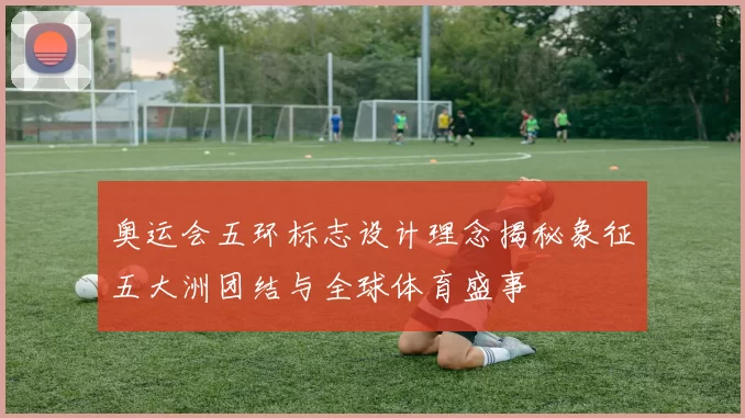 奥运会五环标志设计理念揭秘象征五大洲团结与全球体育盛事