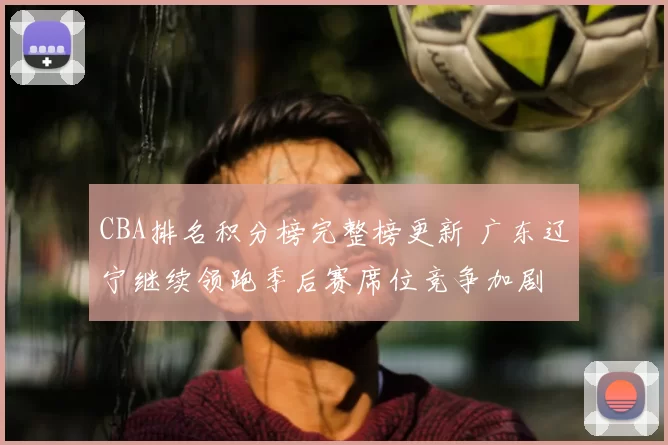 CBA排名积分榜完整榜更新 广东辽宁继续领跑季后赛席位竞争加剧