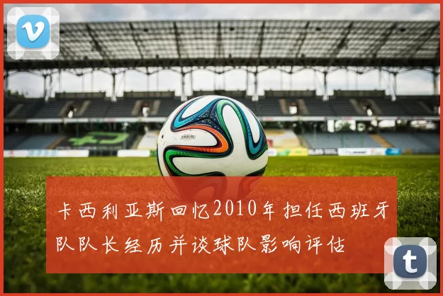 卡西利亚斯回忆2010年担任西班牙队队长经历并谈球队影响评估