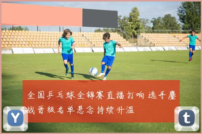 全国乒乓球全锦赛直播打响 选手鏖战晋级名单悬念持续升温
