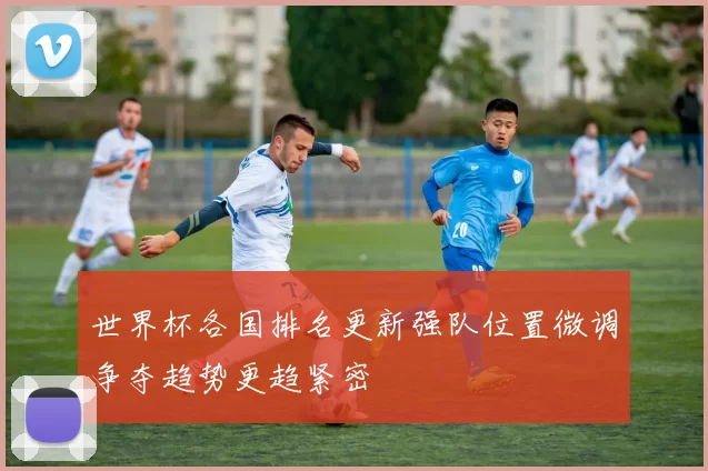 世界杯各国排名更新强队位置微调争夺趋势更趋紧密