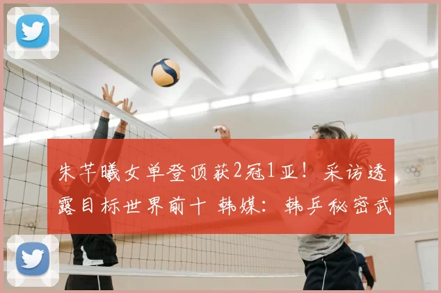 朱芊曦女单登顶获2冠1亚！采访透露目标世界前十 韩媒：韩乒秘密武器