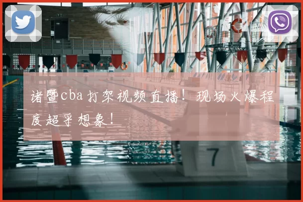 诸暨cba打架视频直播！现场火爆程度超乎想象！