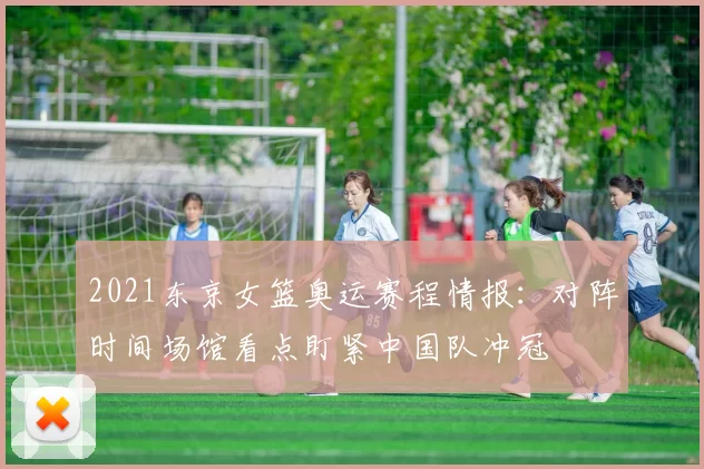 2021东京女篮奥运赛程情报：对阵时间场馆看点盯紧中国队冲冠